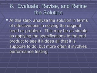 8. Evaluate, Revise, and Refine
           the Solution
 At this step, analyze the solution in terms
 of effectiveness in solving the original
 need or problem. This may be as simple
 as applying the specifications to the end
 product to see if it does all that it is
 suppose to do, but more often it involves
 performance testing.
 