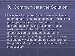 9. Communicate the Solution
 Ideas need to be “sold” at this stage to clients or
  management. The presentation may include the
  prototypes, models, or other forms. The
  designer must know the design and subject
  matter related to the solution in order to
  effectively communicate the features. A
  designer, after completing the design process,
  can see how well he or she has accomplished
  the goals and whether more development work
  in necessary.
 