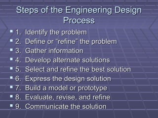 Steps of the Engineering Design
              Process
 1.   Identify the problem
 2.   Define or “refine” the problem
 3.   Gather information
 4.   Develop alternate solutions
 5.   Select and refine the best solution
 6.   Express the design solution
 7.   Build a model or prototype
 8.   Evaluate, revise, and refine
 9.   Communicate the solution
 
