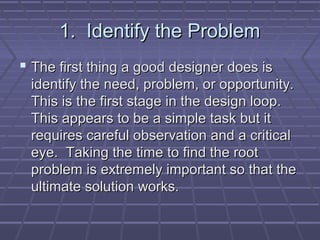 1. Identify the Problem
 The first thing a good designer does is
 identify the need, problem, or opportunity.
 This is the first stage in the design loop.
 This appears to be a simple task but it
 requires careful observation and a critical
 eye. Taking the time to find the root
 problem is extremely important so that the
 ultimate solution works.
 