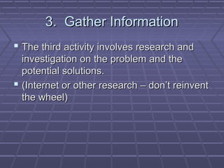 3. Gather Information
 The third activity involves research and
  investigation on the problem and the
  potential solutions.
 (Internet or other research – don’t reinvent
  the wheel)
 