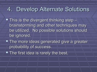 4. Develop Alternate Solutions
 This is the divergent thinking step –
  brainstorming and other techniques may
  be utilized. No possible solutions should
  be ignored.
 The more ideas generated give a greater
  probability of success.
 The first idea is rarely the best.
 