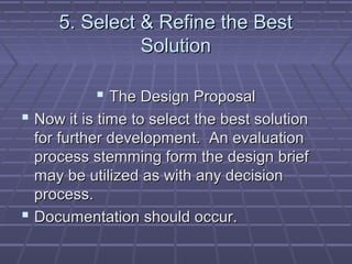 5. Select & Refine the Best
               Solution

            The Design Proposal
 Now it is time to select the best solution
  for further development. An evaluation
  process stemming form the design brief
  may be utilized as with any decision
  process.
 Documentation should occur.
 