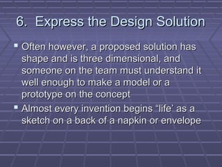6. Express the Design Solution
 Often however, a proposed solution has
  shape and is three dimensional, and
  someone on the team must understand it
  well enough to make a model or a
  prototype on the concept
 Almost every invention begins “life’ as a
  sketch on a back of a napkin or envelope
 