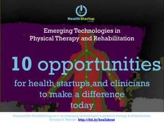 Prepared for HealthStartup.eu 5 on emerging technologies in physical therapy & rehabilitation.
October 8, Amsterdam http://bit.ly/hsu5about
Emerging Technologies in
Physical Therapy and Rehabilitation
10 opportunities
for health startups and clinicians
to make a difference
today
 