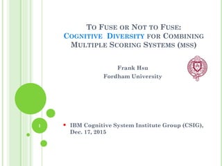TO FUSE OR NOT TO FUSE:
COGNITIVE DIVERSITY FOR COMBINING
MULTIPLE SCORING SYSTEMS (MSS)
Frank Hsu
Fordham University
 IBM Cognitive System Institute Group (CSIG),
Dec. 17, 2015
1
 