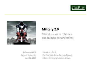 Military 2.0
                     Ethical issues in robotics
                     and human enhancement



  H+ Summit 2010     Patrick Lin, Ph.D.
Harvard University   Cal Poly State Univ., San Luis Obispo
    June 12, 2010    Ethics + Emerging Sciences Group
 