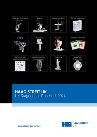 HAAG-STREIT UK
UK Diagnostics Price List 2024
Slit lamps, tonometers
& lenses
Medical simulators General equipment
Lasers
Orthoptic equipment
Imaging Furniture
Visual field
instruments
Ophthalmoscopes
& retinoscopes
Sight testing &
refraction equipment
OCT/OCT-A
Biometry
 