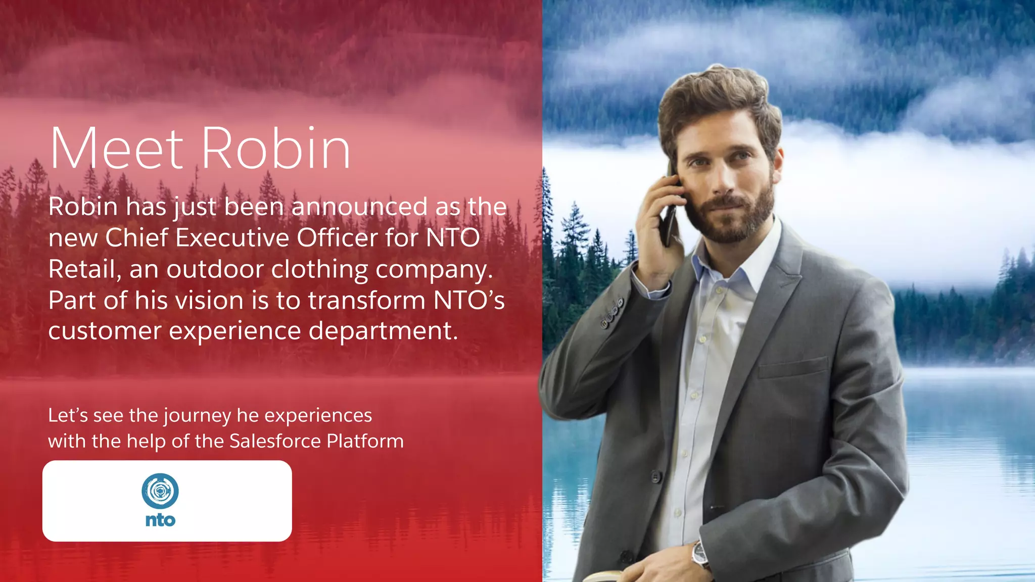 Let’s see the journey he experiences
with the help of the Salesforce Platform
Meet Robin
Robin has just been announced as the
new Chief Executive Officer for NTO
Retail, an outdoor clothing company.
Part of his vision is to transform NTO’s
customer experience department.
 