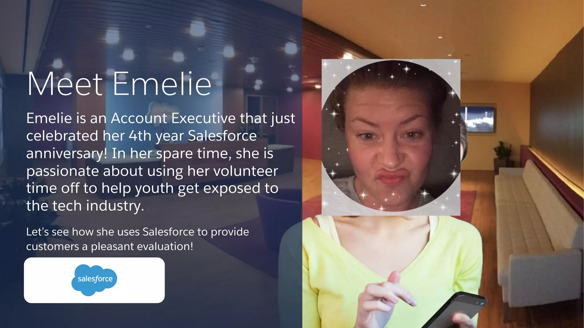 Let’s see how she uses Salesforce to provide
customers a pleasant evaluation!
Meet Emelie
Emelie is an Account Executive that just
celebrated her 4th year Salesforce
anniversary! In her spare time, she is
passionate about using her volunteer
time off to help youth get exposed to
the tech industry.
 