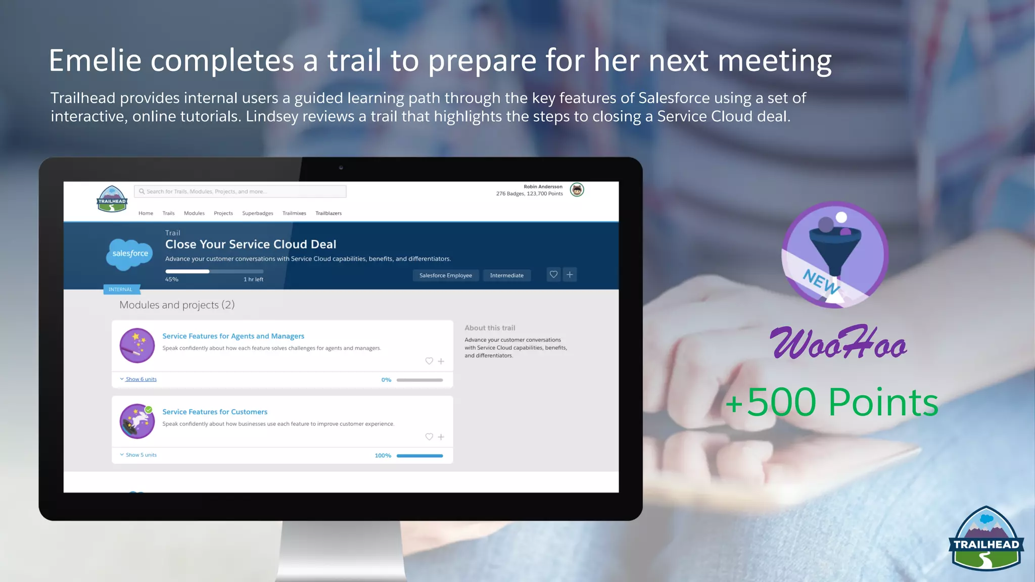 +500 Points
WooHoo
Emelie completes a trail to prepare for her next meeting
Trailhead provides internal users a guided learning path through the key features of Salesforce using a set of
interactive, online tutorials. Lindsey reviews a trail that highlights the steps to closing a Service Cloud deal.
 