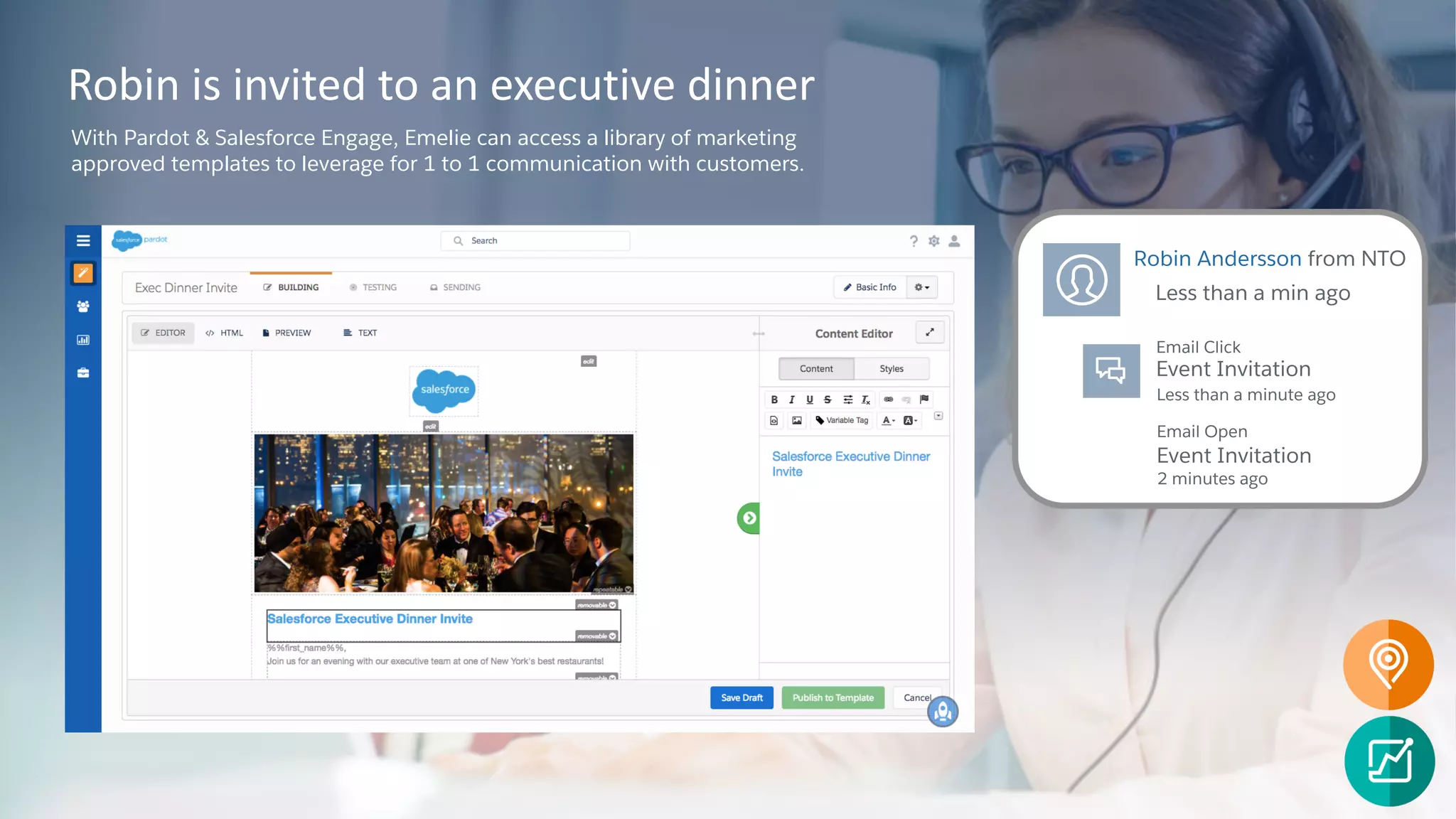 Robin is invited to an executive dinner
With Pardot & Salesforce Engage, Emelie can access a library of marketing
approved templates to leverage for 1 to 1 communication with customers.
Robin Andersson from NTO
Less than a min ago
Email Click
Email Open
Event Invitation
Event Invitation
Less than a minute ago
2 minutes ago
 