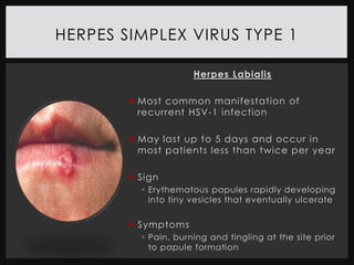 HERPES SIMPLEX VIRUS TYPE 1

                      Herpes Labialis

         Most common manifestation of
          recurrent HSV-1 infection

         May last up to 5 days and occur in
          most patients less than twice per year

         Sign
           Erythematous papules rapidly developing
            into tiny vesicles that eventually ulcerate


         Symptoms
           Pain, burning and tingling at the site prior
            to papule formation
 