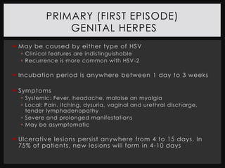 PRIMARY (FIRST EPISODE)
               GENITAL HERPES
 May be caused by either type of HSV
   Clinical features are indistinguishable
   Recurrence is more common with HSV-2

 Incubation period is anywhere between 1 day to 3 weeks

 Symptoms
   Systemic: Fever, headache, malaise an myalgia
   Local: Pain, itching, dysuria, vaginal and urethral discharge,
    tender lymphadenopathy
   Severe and prolonged manifestations
   May be asymptomatic

 Ulcerative lesions persist anywhere from 4 to 15 days. In
  75% of patients, new lesions will form in 4 -10 days
 