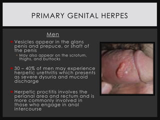 PRIMARY GENITAL HERPES

                Men
 Vesicles appear in the glans
  penis and prepuce, or shaft of
  the penis
   May also appear on the scrotum,
    thighs, and buttocks

 30 – 40% of men may experience
  herpetic urethritis which presents
  as severe dysuria and mucoid
  discharge

 Herpetic proctitis involves the
  perianal area and rectum and is
  more commonly involved in
  those who engage in anal
  intercourse
 