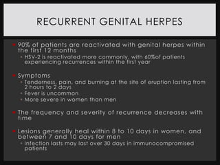 RECURRENT GENITAL HERPES

 90% of patients are reactivated with genital herpes within
  the first 12 months
   HSV-2 is reactivated more commonly, with 60%of patients
    experiencing recurrences within the first year

 Symptoms
   Tenderness, pain, and burning at the site of eruption lasting from
    2 hours to 2 days
   Fever is uncommon
   More severe in women than men

 The frequency and severity of recurrence decreases with
  time

 Lesions generally heal within 8 to 10 days in women, and
  between 7 and 10 days for men
   Infection lasts may last over 30 days in immunocompromised
    patients
 