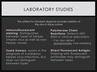 LABORATORY STUDIES

          The criteria for standard diagnosis includes isolation of
                           the virus in tissue culture

 Immunofluorescent               Polymerase Chain
  staining: Distinguishes          Reactions: Detects HSV
  between types of herpes          DNA in clinical specimens
  simples virus as well as non -     Can also detect
  herpes viruses                      asymptomatic viral shedding


 Tzank Smears: Assists in the  Direct Fluorescent Antigen :
  diagnosis of cutaneous         Staining with fluorescent
  herpes virus infections, but   antibodies may distinguish
  does not distinguish           between types
  between types
 