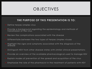 OBJECTIVES

                   THE PURPOSE OF THIS PRESENTATION IS TO:
 D e f i ne h e r p e s s i m pl e x v i r us

 P r o v i d e a b a c k g r o und r e g a r d i ng t h e e p i de mi ol o gy a n d m e t h o d s o f
  t r a n s m i ssi on o f t h e v i r us

 R e v i e w t h e c o m p l ic a ti o ns a s s o c i a t e d w i t h t h e d i s e a se

 D i f f e r e n ti a t e b e t w e e n t h e t w o t y p e s o f h e r p e s s i m pl e x v i r use s

 H i g hl i g ht t h e s i g ns a n d s y m p to m s a s s o c i a t e d w i t h t h e d i a g no si s o f t h e
  d i se a se

 D i s ti ng ui sh H S V f r o m o t h e r d i s e a s e s t a t e s w i t h s i m i la r c l i ni ca l p r e s e n t a ti on s

 P r o v i d e a n o v e rv i e w o f t h e a v a i l a b l e p h a r m a c ol ogi c a l u s e d t o m a n a g e H S V

 E x p l a i n m o d e s o f p r e v e nti on o f t h e s p r e a d a n d a c q ui si ti o n o f t h e v i r us

 E m p ha si z e t h e r o l e o f t h e p h a r m a ci s t i n t h e t r e a t m e n t o f p a t i en t s w i t h H S V
 