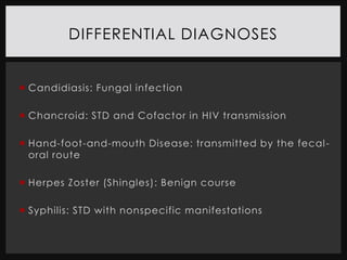 DIFFERENTIAL DIAGNOSES


 Candidiasis: Fungal infection

 Chancroid: STD and Cofactor in HIV transmission

 Hand-foot-and-mouth Disease: transmitted by the fecal -
  oral route

 Herpes Zoster (Shingles): Benign course

 Syphilis: STD with nonspecific manifestations
 