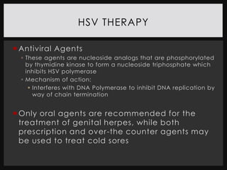 HSV THERAPY

 Antiviral Agents
   These agents are nucleoside analogs that are phosphorylated
    by thymidine kinase to form a nucleoside triphosphate which
    inhibits HSV polymerase
   Mechanism of action:
      Interferes with DNA Polymerase to inhibit DNA replication by
       way of chain termination


 Only oral agents are recommended for the
  treatment of genital herpes, while both
  prescription and over-the counter agents may
  be used to treat cold sores
 