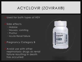 ACYCLOVIR (ZOVIRAX®)

 Used for both types of HSV

 Side effects
     Malaise
     Nausea, vomiting
     Pruritus
     Acute Renal failure


 Pregnancy Category B

 Avoid use with other
  nephrotoxic drugs as renal
  failure resulting in death
  has occurred
 