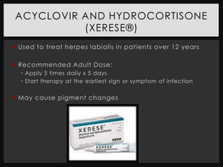 ACYCLOVIR AND HYDROCORTISONE
          (XERESE®)
 Used to treat herpes labialis in patients over 12 years

 Recommended Adult Dose:
   Apply 5 times daily x 5 days
   Start therapy at the earliest sign or symptom of infection


 May cause pigment changes
 