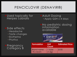 PENCICLOVIR (DENAVIR®)

 Used topically for        Adult Dosing
  Herpes Labialis                 Apply Q2H x 4 days

                            No pediatric dosing
 Side effects               information
  Headache
                             available
  Taste changes
  Erythema
  Pruritus
                   Formulation      Unit     Estimated Price
 Pregnancy                         Count
  Category B       Brand name       1 tube   $100
                   1% cream         (1.5g)
 