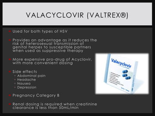 VALACYCLOVIR (VALTREX®)

 Used for both types of HSV

 Provides an advantage as it reduces the
  risk of heterosexual transmission of
  genital herpes to susceptible partners
  when used as suppressive therapy

 M ore expensive pro -drug of A cyclovir,
  with more convenient dosing

 Side effects
     Abdominal pain
     Headache
     Nausea
     Depression

 Pregnancy Category B

 Renal dosing is required when creatinine
  cl earance is l ess than 50mL/min
 