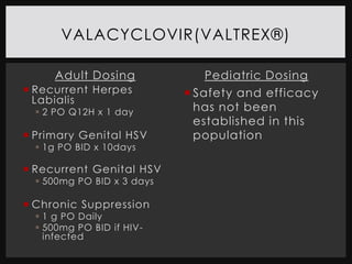 VALACYCLOVIR(VALTREX®)

      Adult Dosing             Pediatric Dosing
 Recurrent Herpes           Safety and efficacy
  Labialis
   2 PO Q12H x 1 day         has not been
                              established in this
 Primary Genital HSV         population
   1g PO BID x 10days

 Recurrent Genital HSV
   500mg PO BID x 3 days

 Chronic Suppression
   1 g PO Daily
   500mg PO BID if HIV-
    infected
 