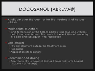 DOCOSANOL (ABREVA®)

 Available over the counter for the treatment of herpes
  labialis

 Mechanism of Action:
   Inhibits the fusion of the herpes simplex virus envelope with host
    cell plasma membranes. This results in the inhibition of viral entry
    into cells and subsequent viral replication

 Side effects
   HSV development outside the treatment area
   Headache
   Application site reactions

 Recommended dosing
   Apply topically to cover all lesions 5 times daily until healed
    (Maximum of 10 days)
 