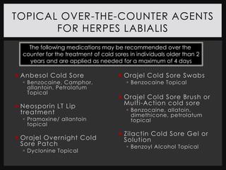 TOPICAL OVER-THE-COUNTER AGENTS
       FOR HERPES LABIALIS
    The following medications may be recommended over the
  counter for the treatment of cold sores in individuals older than 2
    years and are applied as needed for a maximum of 4 days

 Anbesol Cold Sore                    Orajel Cold Sore Swabs
   Benzocaine, Camphor,                  Benzocaine Topical
    allantoin, Petrolatum
    Topical
                                       Orajel Cold Sore Brush or
 Neosporin LT Lip                      Multi-Action cold sore
  treatment                               Benzocaine, allatoin,
                                           dimethicone, petrolatum
   Pramoxine/ allantoin                   topical
    topical
                                       Zilactin Cold Sore Gel or
 Orajel Overnight Cold                 Solution
  Sore Patch                              Benzoyl Alcohol Topical
   Dyclonine Topical
 