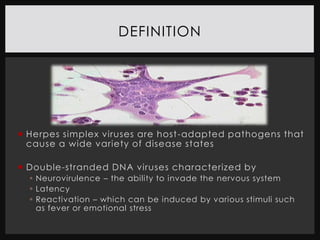 DEFINITION




 Herpes simplex viruses are host -adapted pathogens that
  cause a wide variety of disease states

 Double-stranded DNA viruses characterized by
   Neurovirulence – the ability to invade the nervous system
   Latency
   Reactivation – which can be induced by various stimuli such
    as fever or emotional stress
 