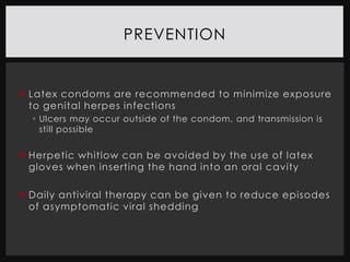 PREVENTION


 Latex condoms are recommended to minimize exposure
  to genital herpes infections
   Ulcers may occur outside of the condom, and transmission is
    still possible


 Herpetic whitlow can be avoided by the use of latex
  gloves when inserting the hand into an oral cavity

 Daily antiviral therapy can be given to reduce episodes
  of asymptomatic viral shedding
 