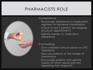 PHARMACISTS ROLE

     Compliance
       Encourage adherence to medication
        regimens to decrease transmissions
       Check to see if patients are keeping
        physician appointments
       Identify barriers to medication
        adherence


     Counseling
       Give unbiased clinical advise on OTC
        treatments
       Educate patients on the modes of
        transmission
       Encourage patients with genital
        herpes to inform sexual partners
        regarding their diagnosis’
 