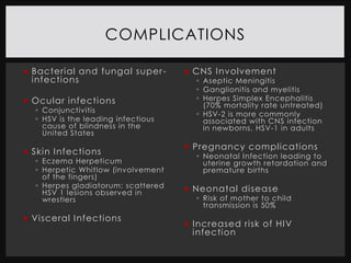 COMPLICATIONS

 Bacterial and fungal super -       CNS I nvolvement
  infections                           Aseptic Meningitis
                                       Ganglionitis and myelitis
 Ocular infections                    Herpes Simplex Encephalitis
                                        (70% mortality rate untreated)
   Conjunctivitis
                                       HSV-2 is more commonly
   HSV is the leading infectious       associated with CNS infection
    cause of blindness in the           in newborns, HSV-1 in adults
    United States
                                     Pregnancy complications
 Skin Infections                      Neonatal Infection leading to
   Eczema Herpeticum                   uterine growth retardation and
   Herpetic Whitlow (involvement       premature births
    of the fingers)
   Herpes gladiatorum: scattered    Neonatal disease
    HSV 1 lesions observed in
    wrestlers                          Risk of mother to child
                                        transmission is 50%
 Visceral I nfections
                                     I ncreased risk of HIV
                                      infection
 