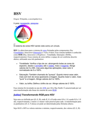 HSV 
Origem: Wikipédia, a enciclopédia livre. 
Ir para: navegação, pesquisa 
O sistema de cores HSV sendo visto como um círculo. 
HSV é a abrevitura para o sistema de cores formadas pelas componentes Hue 
(Tonalidade), Saturation (Saturação) e Value (Valor). Esse sistema também é conhecido 
como HSB (Hue, Saturation e Brightness - Tonalidade, Saturação e Brilho, 
respectivamente). Essse sistema de cores define o espaço de cor conforme descrito 
abaixo, utilizando seus três parâmetros: 
· Tonalidade: Verifica o tipo de cor, abrangendo todas as cores do 
espectro, desde o vermelho até o violeta, mais o magenta. Atinge 
valores de 0 a 360, mas para algumas aplicações, esse valor é 
normalizado de 0 a 100%. 
· Saturação: Também chamado de "pureza". Quanto menor esse valor, 
mais com tom de cinza aparecerá a imagem. Quanto maior o valor, mais 
"pura" é a imagem. Atinge valores de 0 a 100%. 
· Valor, ou brilho: Define o brilho da cor. Atinge valores de 0 100%. 
Esse sistema foi inventado no ano de 1978, por Alvy Ray Smith. É caracterizada por ser 
uma transformação não-linear do sistema de cores RGB. 
[editar] Transformando RGB para HSV 
Seja uma cor definida por (R, G, B), onde R, G e B estão entre 0.0 e 1.0, aonde 0.0 e 1.0 
são, respectivamente, o maior e o menor valor possível para cada. A transformação para 
os parâmetros (H, S, V) dessa cor pode ser determinada pelas fórmulas abaixo. 
Seja MAX e MIN os valores máximo e mínimo, respectivamente, dos valores (R, G, B): 
 