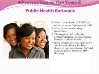  Sexual transmission of HSV2 can
occur during asymptomatic periods
 Stressful events may trigger
recurrences
 The frequency of outbreaks
generally decreases with increasing
duration of the infection.
 In co-infected persons, suppressive
anti-herpetic therapy has been
shown to decrease plasma HIV viral
load and genital and rectal HIV
shedding
 