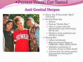  Partner Top 30 Historically “Black”
Universities
 Develop Phone App
 Educate
 Promote “Healthy Days”
 Allow to register and make
appointment to get tested and get
free flu shot
 Distribute result, medication and
referrals as needed.
 Develop PSA
 Upbeat and dramatic
 Reposition Genital Herpes as
CHRONIC VIRAL INFECTION
 Highlights contributions of
University Alumni to Public Health
 Alumnus pleas for current students
keep university thriving-GET
TESTED.
 