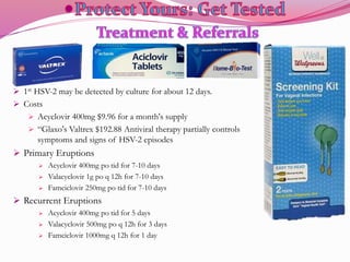  1st HSV-2 may be detected by culture for about 12 days.
 Costs
 Acyclovir 400mg $9.96 for a month's supply
 “Glaxo's Valtrex $192.88 Antiviral therapy partially controls
symptoms and signs of HSV-2 episodes
 Primary Eruptions
 Acyclovir 400mg po tid for 7-10 days
 Valacyclovir 1g po q 12h for 7-10 days
 Famciclovir 250mg po tid for 7-10 days
 Recurrent Eruptions
 Acyclovir 400mg po tid for 5 days
 Valacyclovir 500mg po q 12h for 3 days
 Famciclovir 1000mg q 12h for 1 day
 