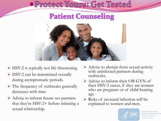  HSV-2 is typically not life threatening
 HSV-2 can be transmitted sexually
during asymptomatic periods.
 The frequency of outbreaks generally
decreases with time
 Advise to inform future sex partners
that they’re HSV-2+ before initiating a
sexual relationship.
 Advise to abstain from sexual activity
with uninfected partners during
outbreaks.
 Advise to inform their OB-GYN of
their HSV-2 status, if they are women
who are pregnant or of child-bearing
age
 Risks of neonatal infection will be
explained to women and men.
 