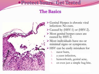  Genital Herpes is chronic viral
infection: No cure.
 Caused by (HSV-1) or (HSV-2).
 Most genital herpes cases are
caused by HSV-2.
Most individuals have no or
minimal signs or symptoms.
 HSV can be easily mistaken for
1. razor burn,
2. a yeast infection,
3. hemorrhoids, genital acne,
4. or even just a simple bug bite.
 