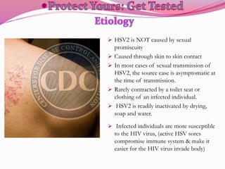  HSV2 is NOT caused by sexual
promiscuity
 Caused through skin to skin contact
 In most cases of sexual transmission of
HSV2, the source case is asymptomatic at
the time of transmission.
 Rarely contracted by a toilet seat or
clothing of an infected individual.
 HSV2 is readily inactivated by drying,
soap and water.
 Infected individuals are more susceptible
to the HIV virus, (active HSV sores
compromise immune system & make it
easier for the HIV virus invade body)
 