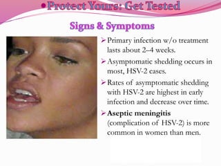 Primary infection w/o treatment
lasts about 2–4 weeks.
Asymptomatic shedding occurs in
most, HSV-2 cases.
Rates of asymptomatic shedding
with HSV-2 are highest in early
infection and decrease over time.
Aseptic meningitis
(complication of HSV-2) is more
common in women than men.
 