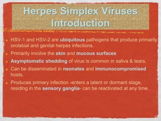 Herpes Simplex Viruses
Introduction
HSV-1 and HSV-2 are ubiquitous pathogens that produce primarily
orolabial and genital herpes infections.
Primarily involve the skin and mucous surfaces
Asymptomatic shedding of virus is common in saliva & tears.
Can be disseminated in neonates and immunocompromised
hosts.
Produces primary infection -enters a latent or dormant stage,
residing in the sensory ganglia- can be reactivated at any time.
 