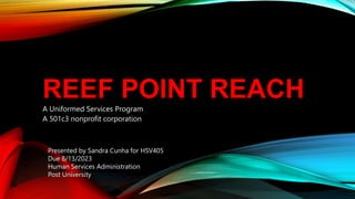 REEF POINT REACH
A Uniformed Services Program
A 501c3 nonprofit corporation
Presented by Sandra Cunha for HSV405
Due 8/13/2023
Human Services Administration
Post University
 