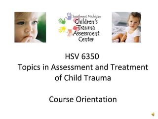 HSV 6350  Topics in Assessment and Treatment of Child Trauma Course Orientation 