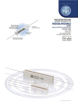 www.htr-india.com

WIRE WOUND RESISTORS
CERAMIC ENCASED TYPE

Alloy Wire Wound
Element On Heat
Conducting Ceramic /
Fibre Glass Substrate

HSVA/HSVAU
SERIES

Fire Proof
Ceramic Housing

Quartz Silica
Powder

AXIAL/VERTICAL MOUNTING
Ceramic Type

	

• 4 W to 17 W
• R 04 to 82 K
• Non inductive Aryton Perry type available upto 1K0

Mechanically Crimped
Termination Assembly

e : info@htr-india.com

 