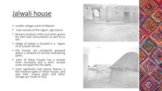 Jalwali house
• smaller villages north of Bikaner
• main activity of the region- agriculture
• farmers produce millet and other grains
for their own consumption as well as to
sell.
• village of Jalwali is situated in a region
of an uneven terrain.
• the houses are compactly grouped
within a network of narrow meandering
paths.
• each of these houses has a private
inner courtyard and a semi- private
outer courtyard for the cattle.
• most significant and typical feature is
the entrance gate of these houses, and
also their unique grain and other
storage jars made of mud
 