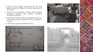• streets of the village are defined by the long
boundary walls or hedges of the outer courtyards of
the houses
• various sizes and shapes of these entrance gates
symbolize transition and proclaim individual
territory and identity
• mud walls of the boundary are heightened at this to
cover the doorway in shape of an arch, a triangle or
a square.
• A few niches may be provided for lamps.
 