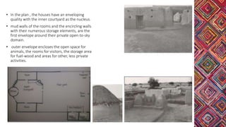 • In the plan , the houses have an enveloping
quality with the inner courtyard as the nucleus.
• mud walls of the rooms and the encircling walls
with their numerous storage elements, are the
first envelope around their private open-to-sky
domain.
• outer envelope encloses the open space for
animals, the rooms for visitors, the storage area
for fuel-wood and areas for other, less private
activities.
 